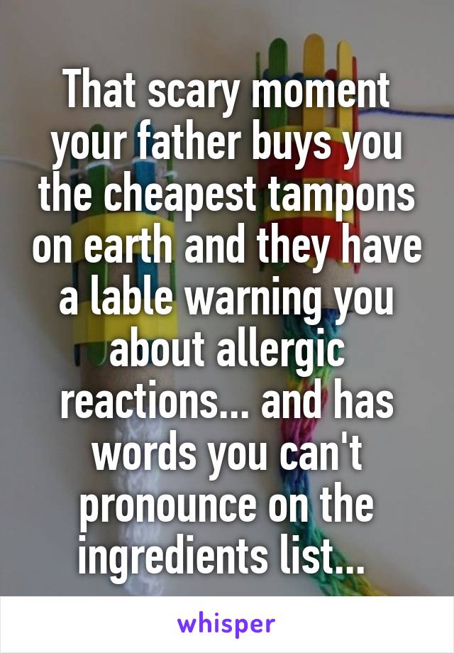 That scary moment your father buys you the cheapest tampons on earth and they have a lable warning you about allergic reactions... and has words you can't pronounce on the ingredients list... 