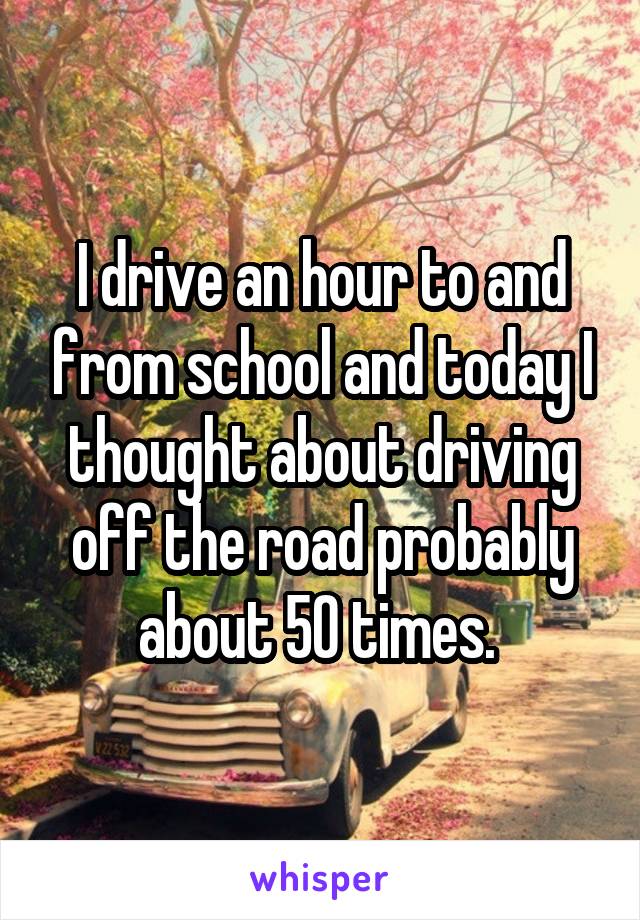 I drive an hour to and from school and today I thought about driving off the road probably about 50 times. 