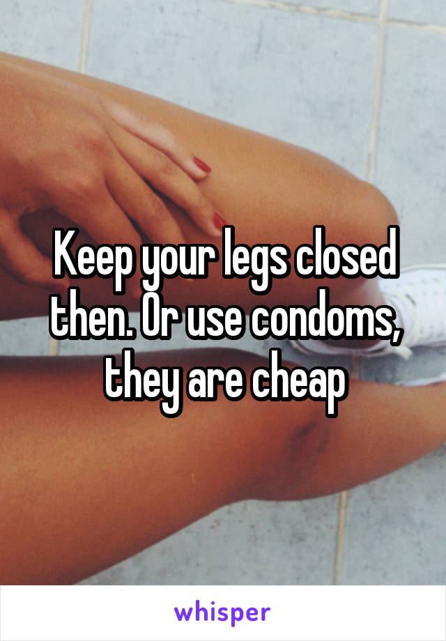 Keep your legs closed then. Or use condoms, they are cheap