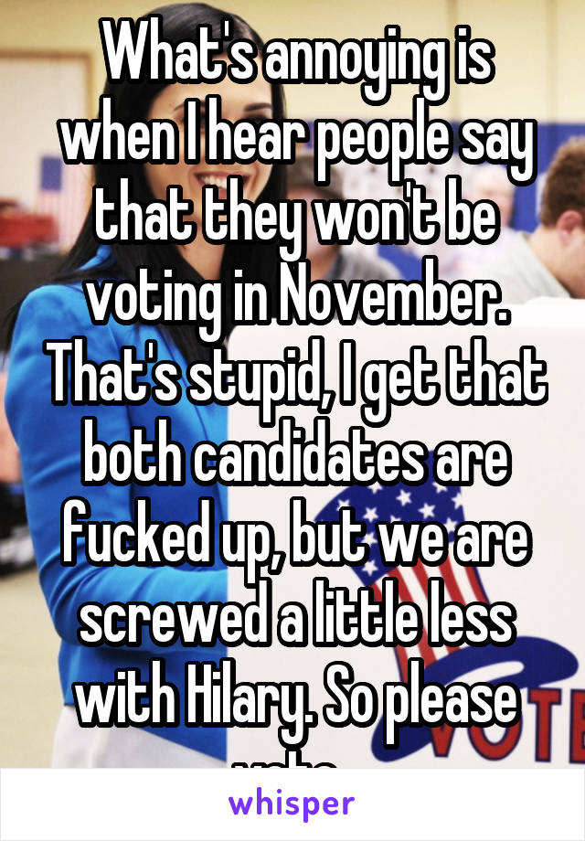 What's annoying is when I hear people say that they won't be voting in November. That's stupid, I get that both candidates are fucked up, but we are screwed a little less with Hilary. So please vote. 