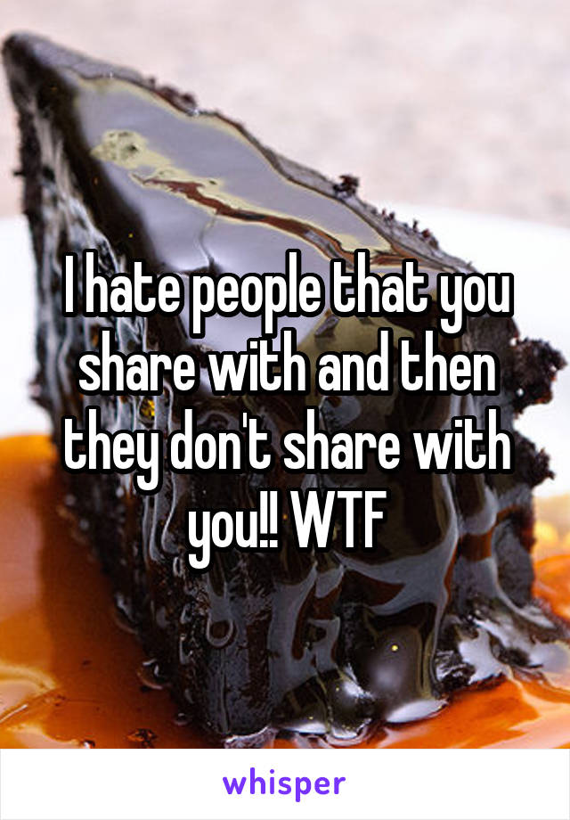 I hate people that you share with and then they don't share with you!! WTF