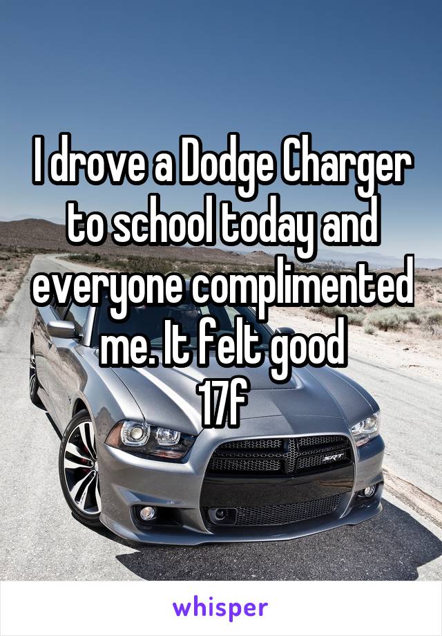 I drove a Dodge Charger to school today and everyone complimented me. It felt good
17f
