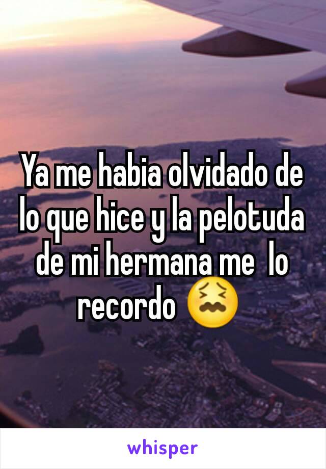 Ya me habia olvidado de lo que hice y la pelotuda  de mi hermana me  lo recordo 😖 