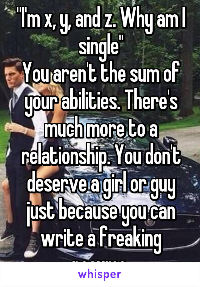 "I'm x, y, and z. Why am I single"
You aren't the sum of your abilities. There's much more to a relationship. You don't deserve a girl or guy just because you can write a freaking resume.