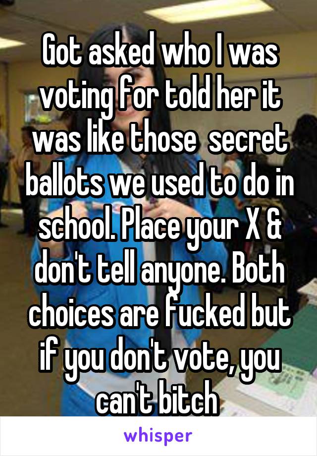 Got asked who I was voting for told her it was like those  secret ballots we used to do in school. Place your X & don't tell anyone. Both choices are fucked but if you don't vote, you can't bitch 