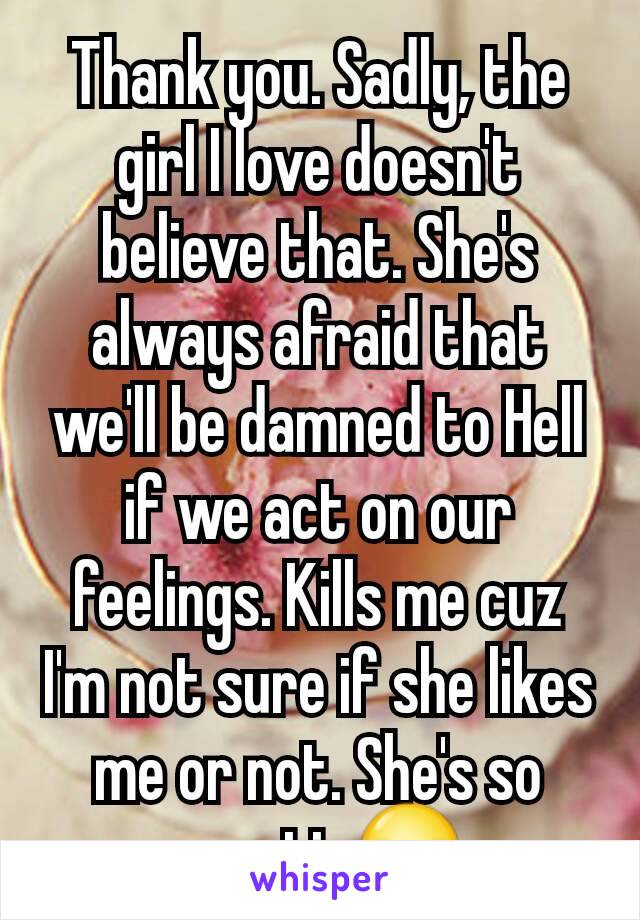 Thank you. Sadly, the girl I love doesn't believe that. She's always afraid that we'll be damned to Hell if we act on our feelings. Kills me cuz I'm not sure if she likes me or not. She's so cryptic😳