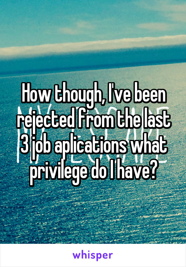 How though, I've been rejected from the last 3 job aplications what privilege do I have?