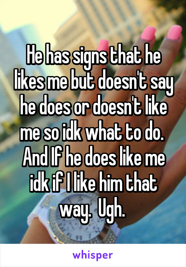 He has signs that he likes me but doesn't say he does or doesn't like me so idk what to do.  And If he does like me idk if I like him that way.  Ugh. 