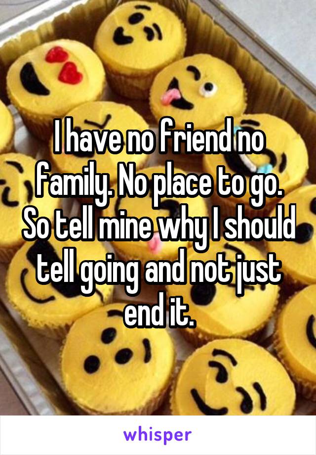 I have no friend no family. No place to go. So tell mine why I should tell going and not just end it.