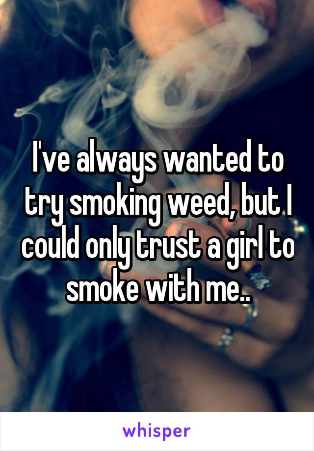 I've always wanted to try smoking weed, but I could only trust a girl to smoke with me..