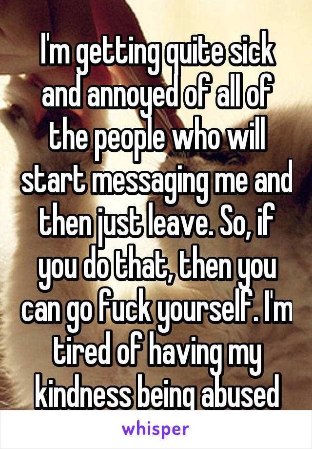 I'm getting quite sick and annoyed of all of the people who will start messaging me and then just leave. So, if you do that, then you can go fuck yourself. I'm tired of having my kindness being abused