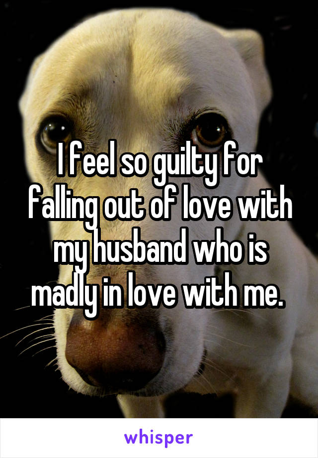 I feel so guilty for falling out of love with my husband who is madly in love with me. 