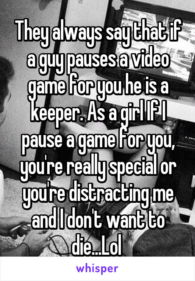 They always say that if a guy pauses a video game for you he is a keeper. As a girl If I pause a game for you, you're really special or you're distracting me and I don't want to die...Lol 