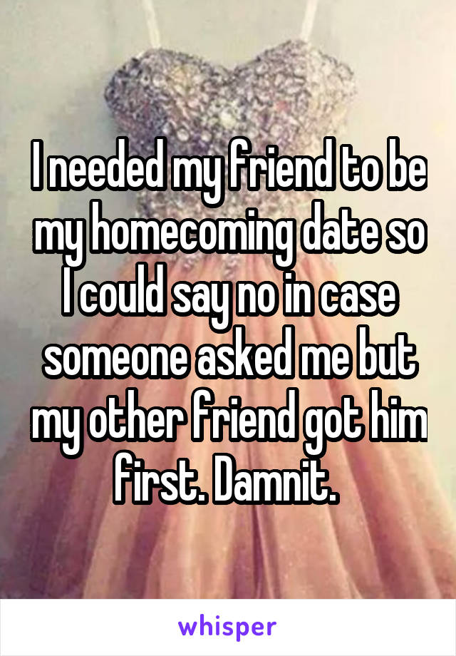 I needed my friend to be my homecoming date so I could say no in case someone asked me but my other friend got him first. Damnit. 