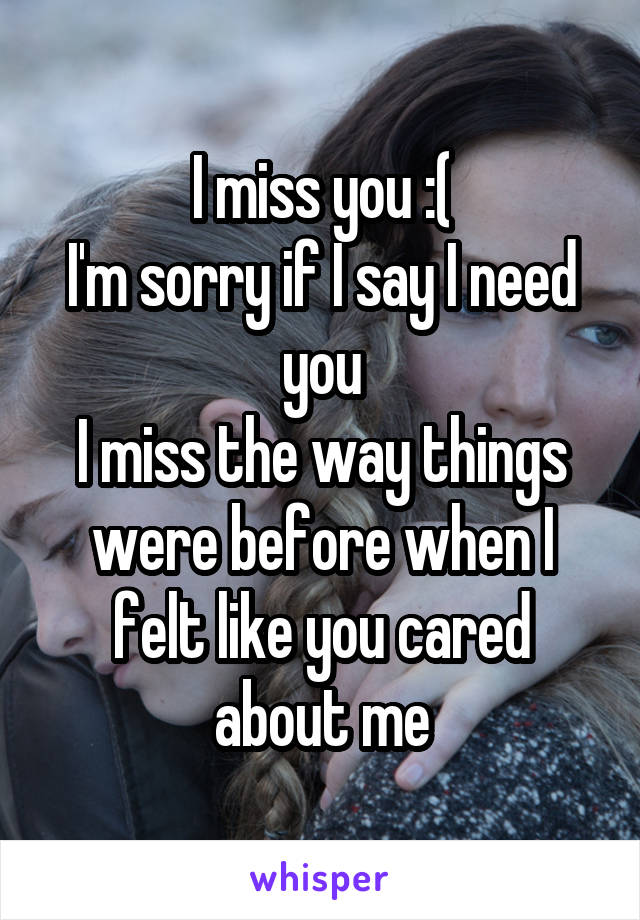 I miss you :(
I'm sorry if I say I need you
I miss the way things were before when I felt like you cared about me