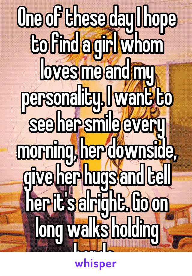 One of these day I hope to find a girl whom loves me and my personality. I want to see her smile every morning, her downside, give her hugs and tell her it's alright. Go on long walks holding hands. 