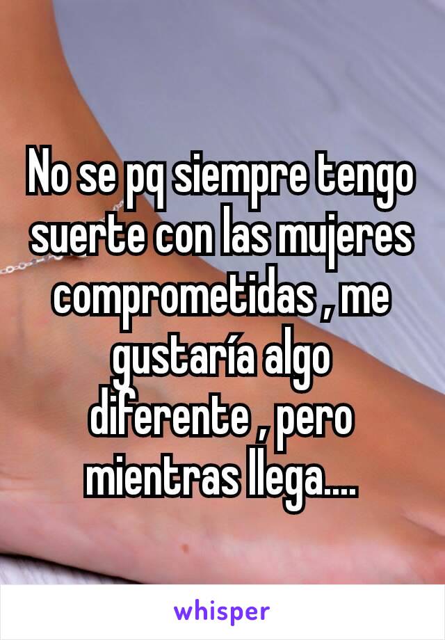 No se pq siempre tengo suerte con las mujeres comprometidas , me gustaría algo diferente , pero mientras llega....