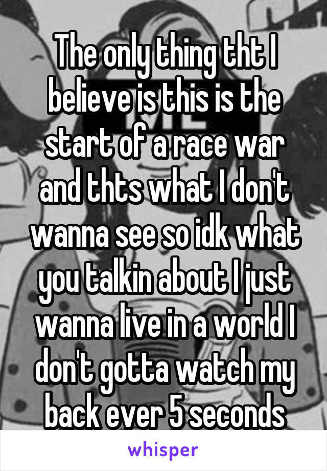 The only thing tht I believe is this is the start of a race war and thts what I don't wanna see so idk what you talkin about I just wanna live in a world I don't gotta watch my back ever 5 seconds