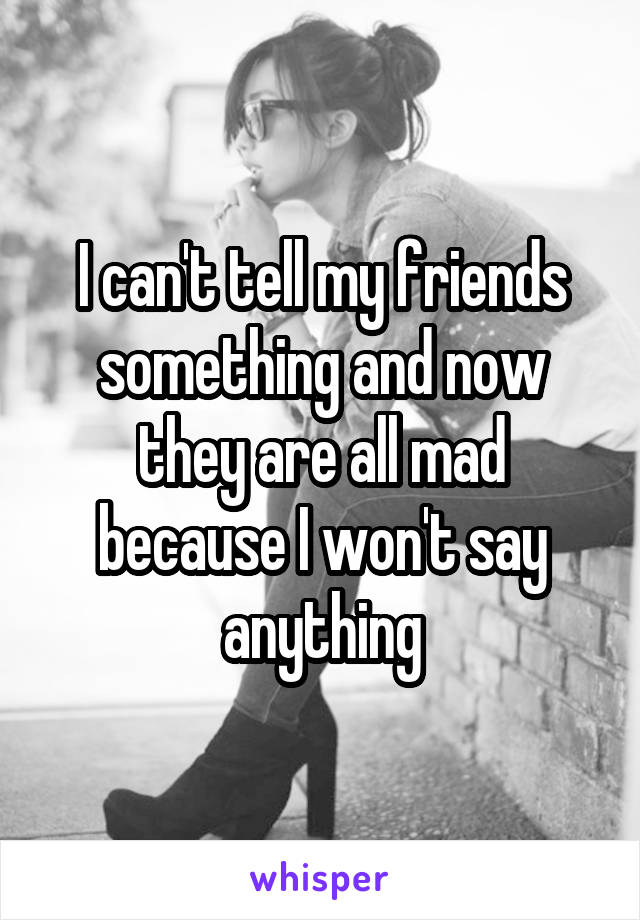 I can't tell my friends something and now they are all mad because I won't say anything