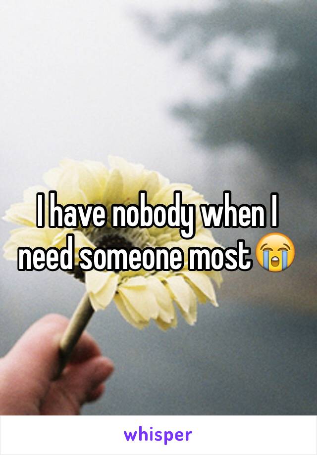 I have nobody when I need someone most😭