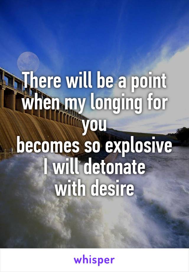 There will be a point
when my longing for you
becomes so explosive
I will detonate
with desire