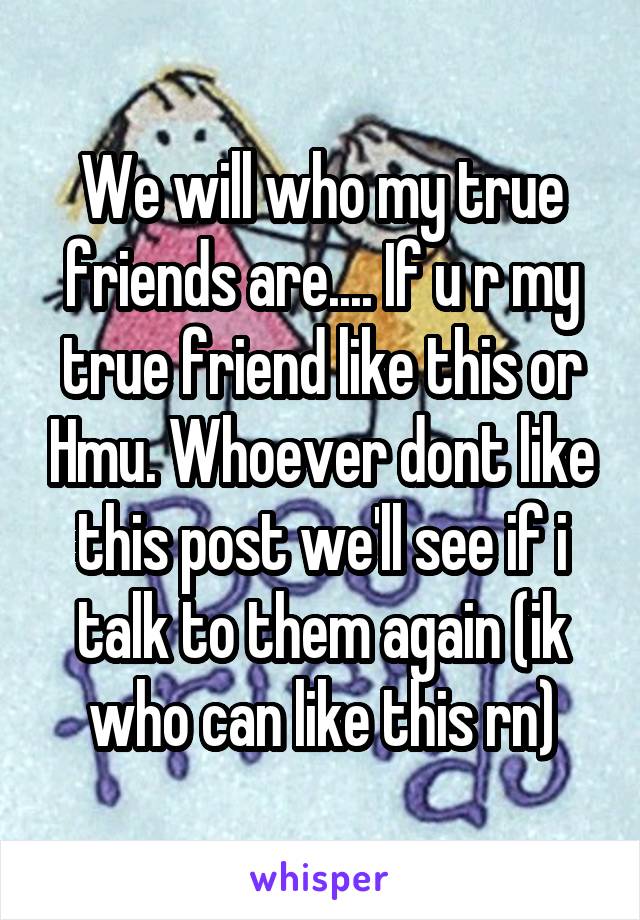 We will who my true friends are.... If u r my true friend like this or Hmu. Whoever dont like this post we'll see if i talk to them again (ik who can like this rn)