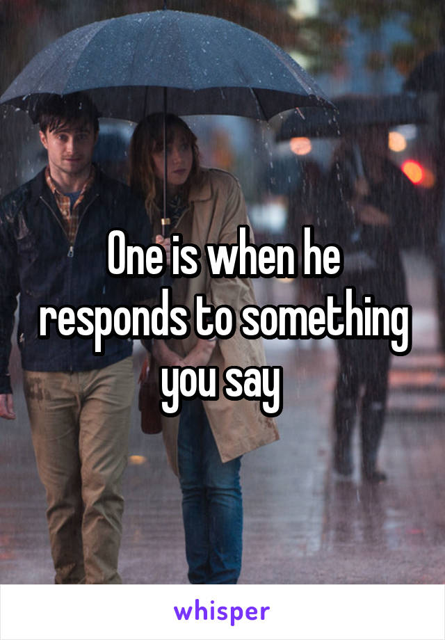 One is when he responds to something you say 