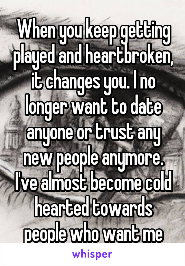 When you keep getting played and heartbroken, it changes you. I no longer want to date anyone or trust any new people anymore. I've almost become cold hearted towards people who want me