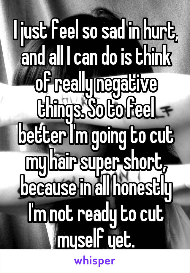 I just feel so sad in hurt, and all I can do is think of really negative things. So to feel better I'm going to cut my hair super short, because in all honestly I'm not ready to cut myself yet.