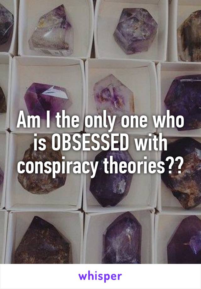 Am I the only one who is OBSESSED with conspiracy theories??