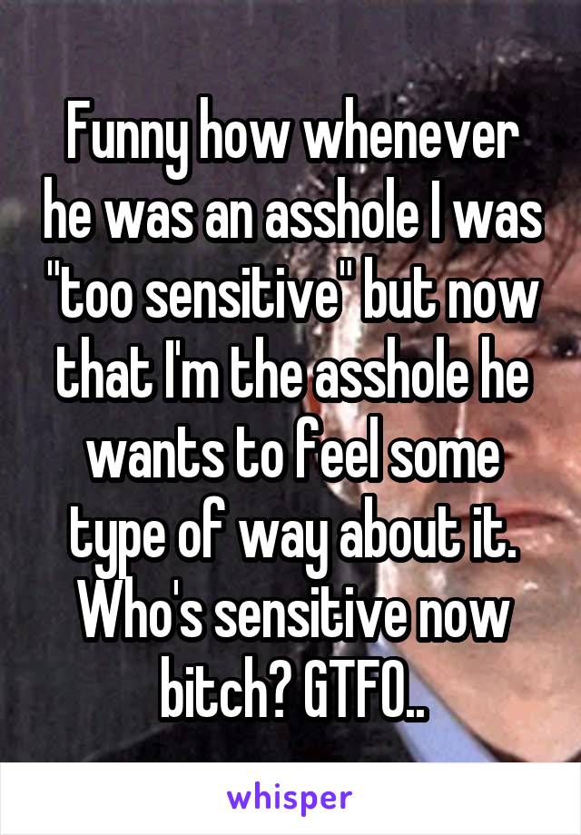 Funny how whenever he was an asshole I was "too sensitive" but now that I'm the asshole he wants to feel some type of way about it. Who's sensitive now bitch? GTFO..