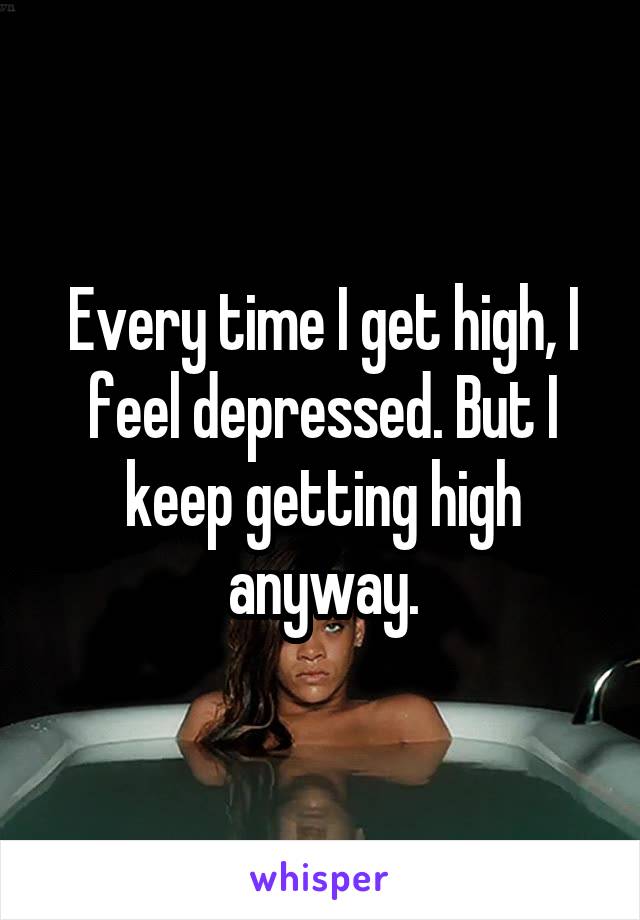 Every time I get high, I feel depressed. But I keep getting high anyway.