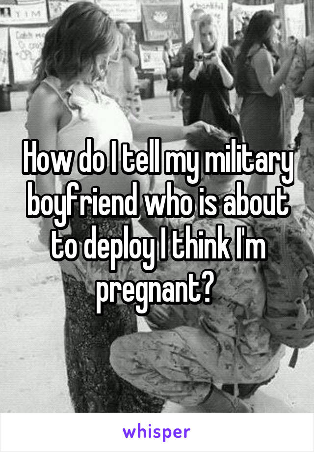 How do I tell my military boyfriend who is about to deploy I think I'm pregnant? 