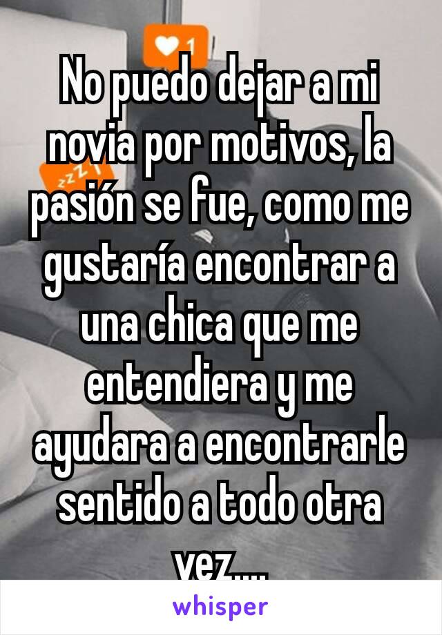 No puedo dejar a mi novia por motivos, la pasión se fue, como me gustaría encontrar a una chica que me entendiera y me ayudara a encontrarle sentido a todo otra vez....