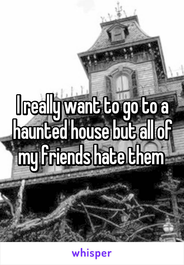 I really want to go to a haunted house but all of my friends hate them 