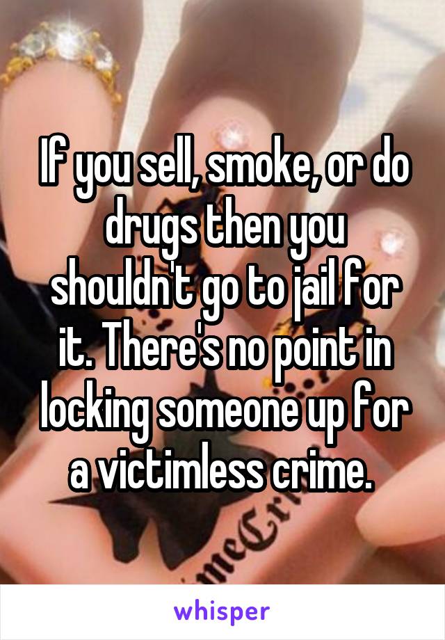 If you sell, smoke, or do drugs then you shouldn't go to jail for it. There's no point in locking someone up for a victimless crime. 