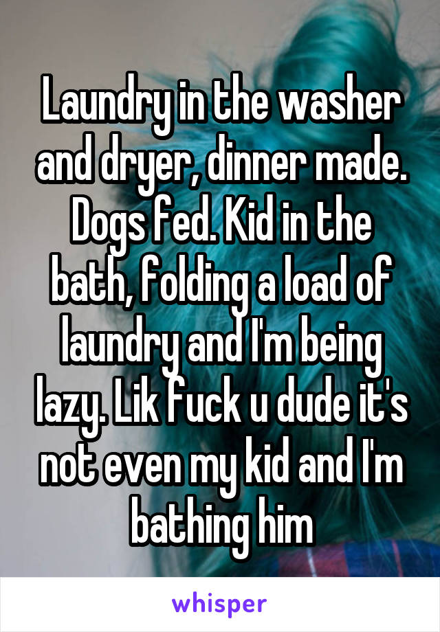 Laundry in the washer and dryer, dinner made. Dogs fed. Kid in the bath, folding a load of laundry and I'm being lazy. Lik fuck u dude it's not even my kid and I'm bathing him