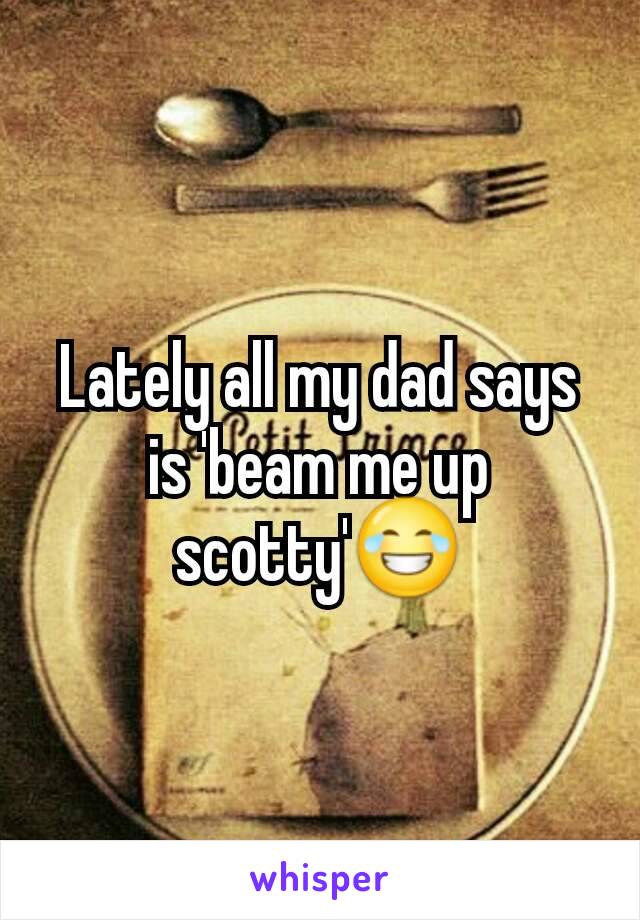 Lately all my dad says is 'beam me up scotty'😂