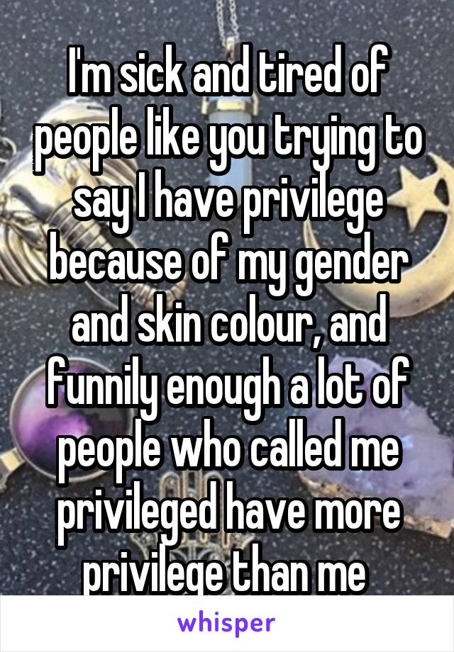 I'm sick and tired of people like you trying to say I have privilege because of my gender and skin colour, and funnily enough a lot of people who called me privileged have more privilege than me 