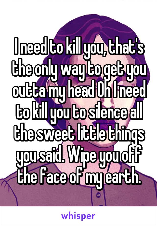 I need to kill you, that's the only way to get you outta my head Oh I need to kill you to silence all the sweet little things you said. Wipe you off the face of my earth.