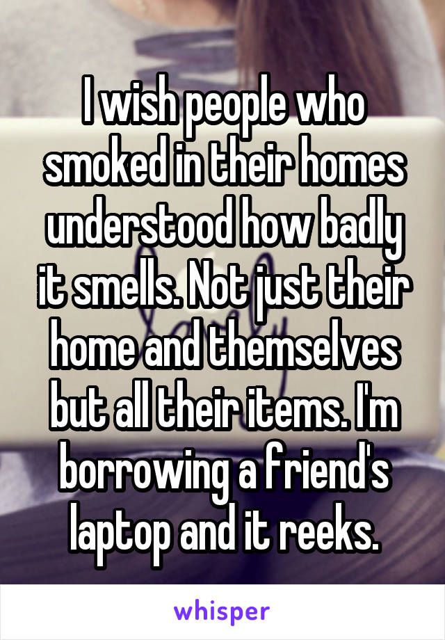 I wish people who smoked in their homes understood how badly it smells. Not just their home and themselves but all their items. I'm borrowing a friend's laptop and it reeks.