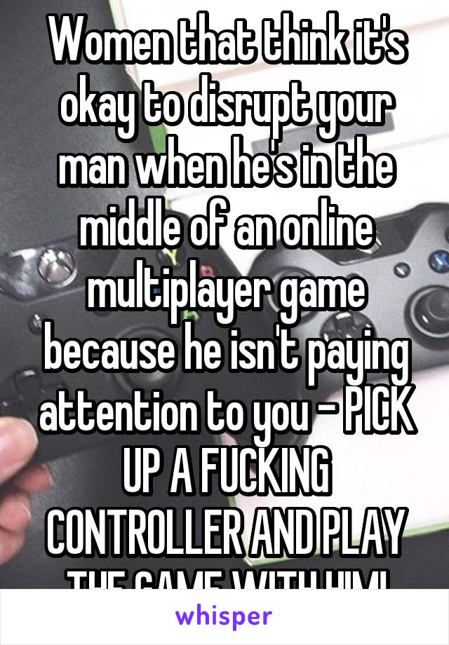 Women that think it's okay to disrupt your man when he's in the middle of an online multiplayer game because he isn't paying attention to you - PICK UP A FUCKING CONTROLLER AND PLAY THE GAME WITH HIM!