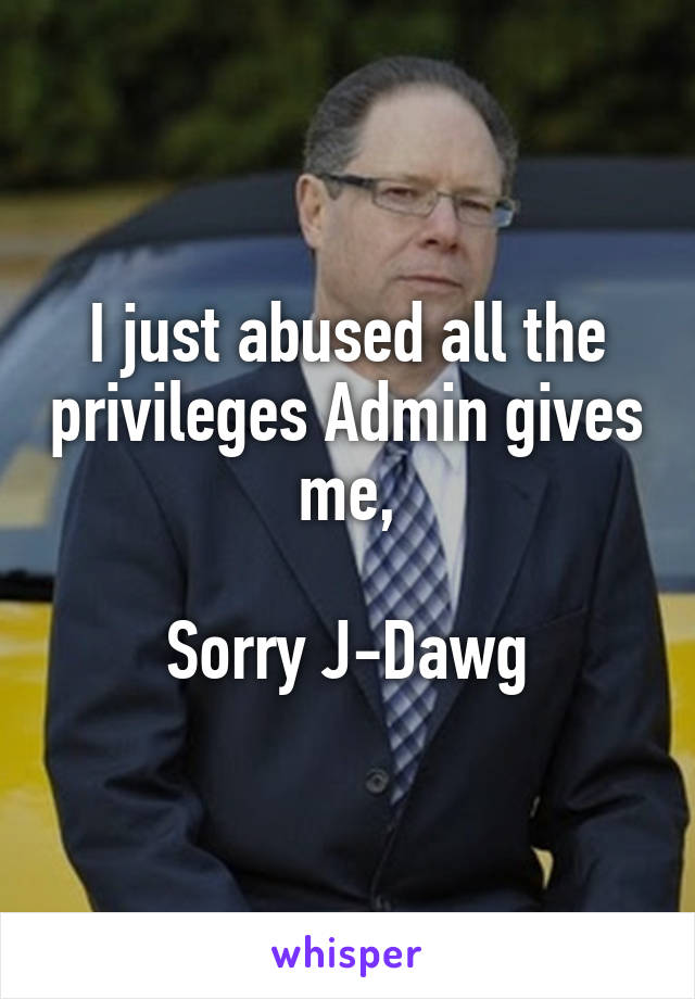 I just abused all the privileges Admin gives me,

Sorry J-Dawg