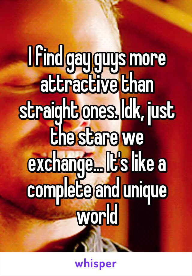 I find gay guys more attractive than straight ones. Idk, just the stare we exchange... It's like a complete and unique world