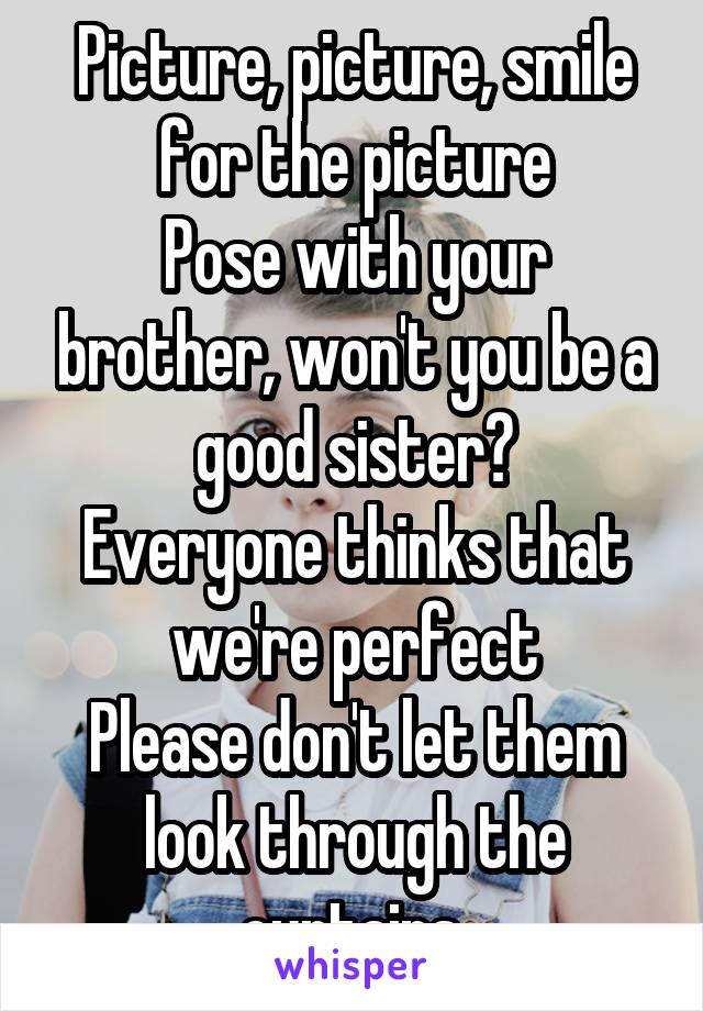 Picture, picture, smile for the picture
Pose with your brother, won't you be a good sister?
Everyone thinks that we're perfect
Please don't let them look through the curtains.