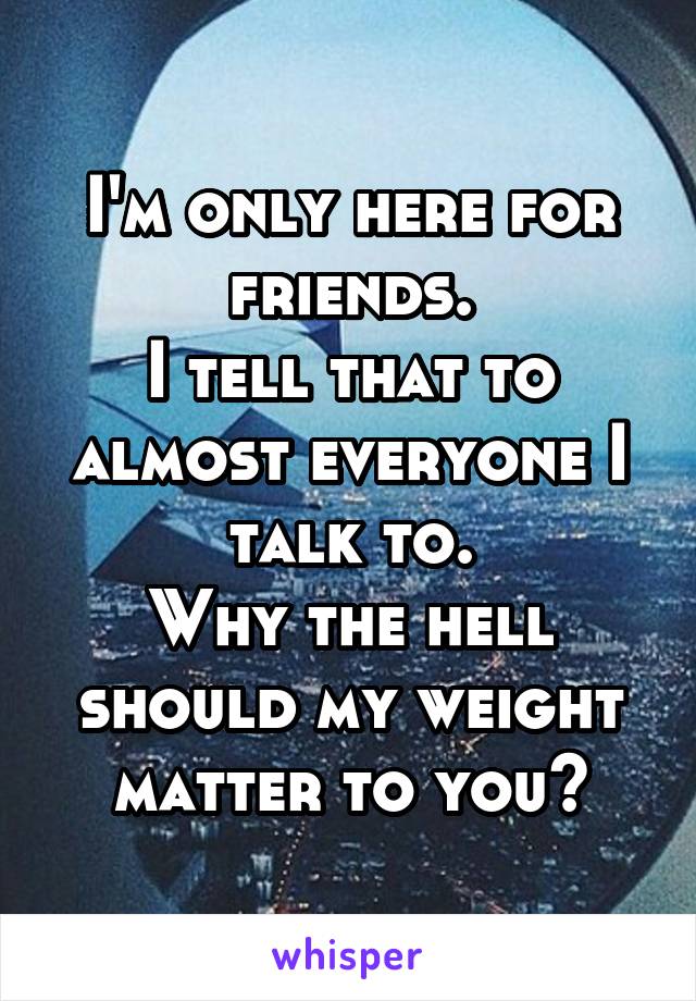 I'm only here for friends.
I tell that to almost everyone I talk to.
Why the hell should my weight matter to you?