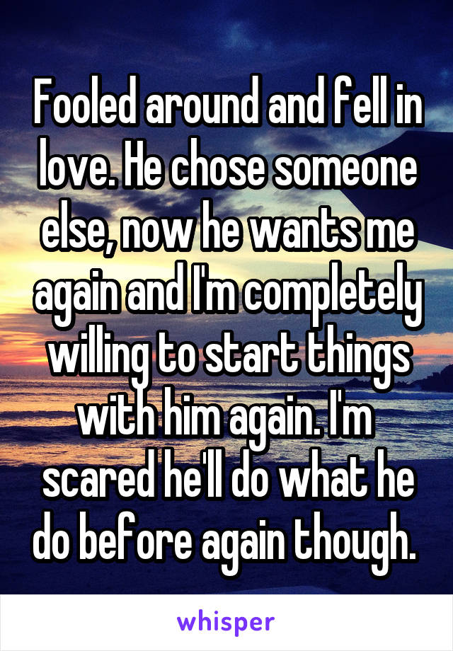 Fooled around and fell in love. He chose someone else, now he wants me again and I'm completely willing to start things with him again. I'm 
scared he'll do what he do before again though. 