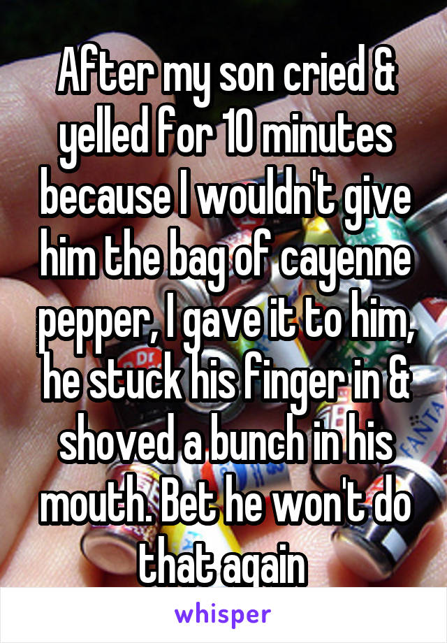 After my son cried & yelled for 10 minutes because I wouldn't give him the bag of cayenne pepper, I gave it to him, he stuck his finger in & shoved a bunch in his mouth. Bet he won't do that again 