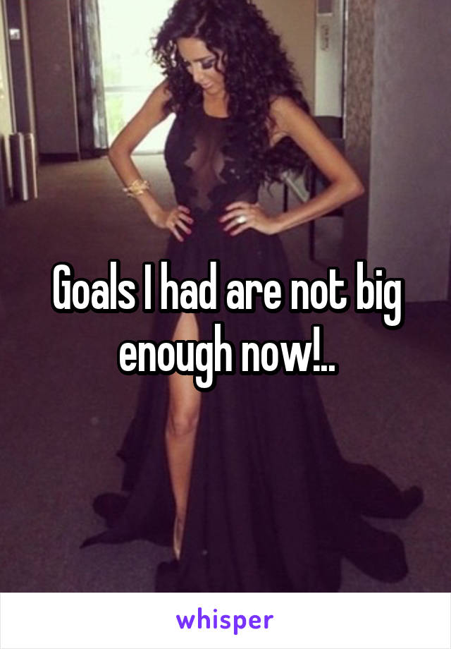 Goals I had are not big enough now!..