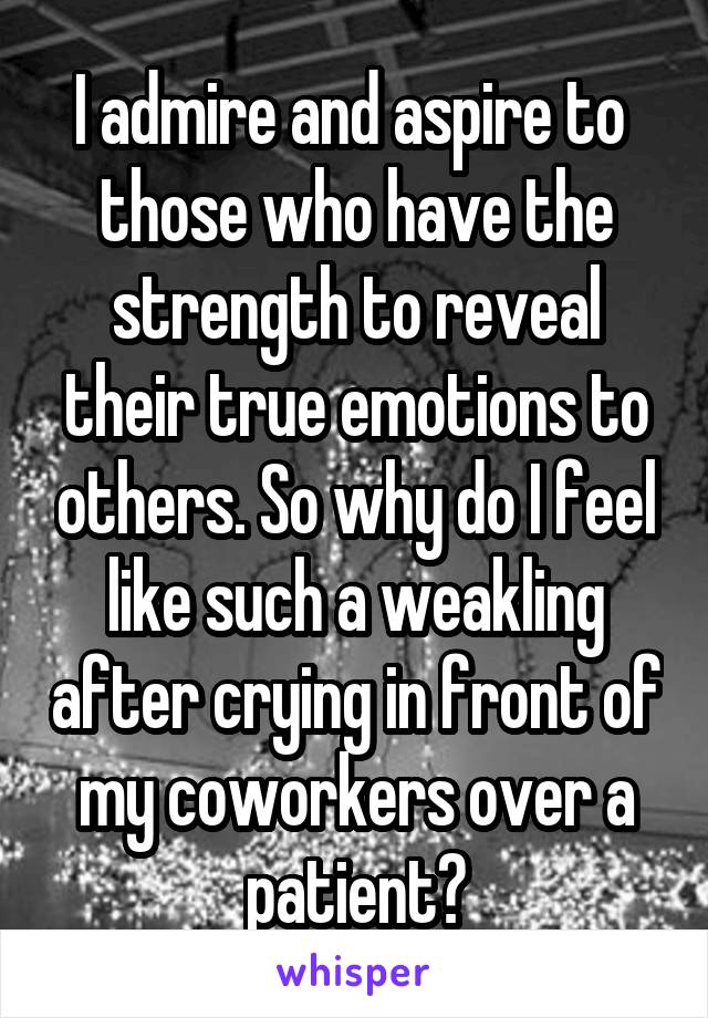 I admire and aspire to  those who have the strength to reveal their true emotions to others. So why do I feel like such a weakling after crying in front of my coworkers over a patient?